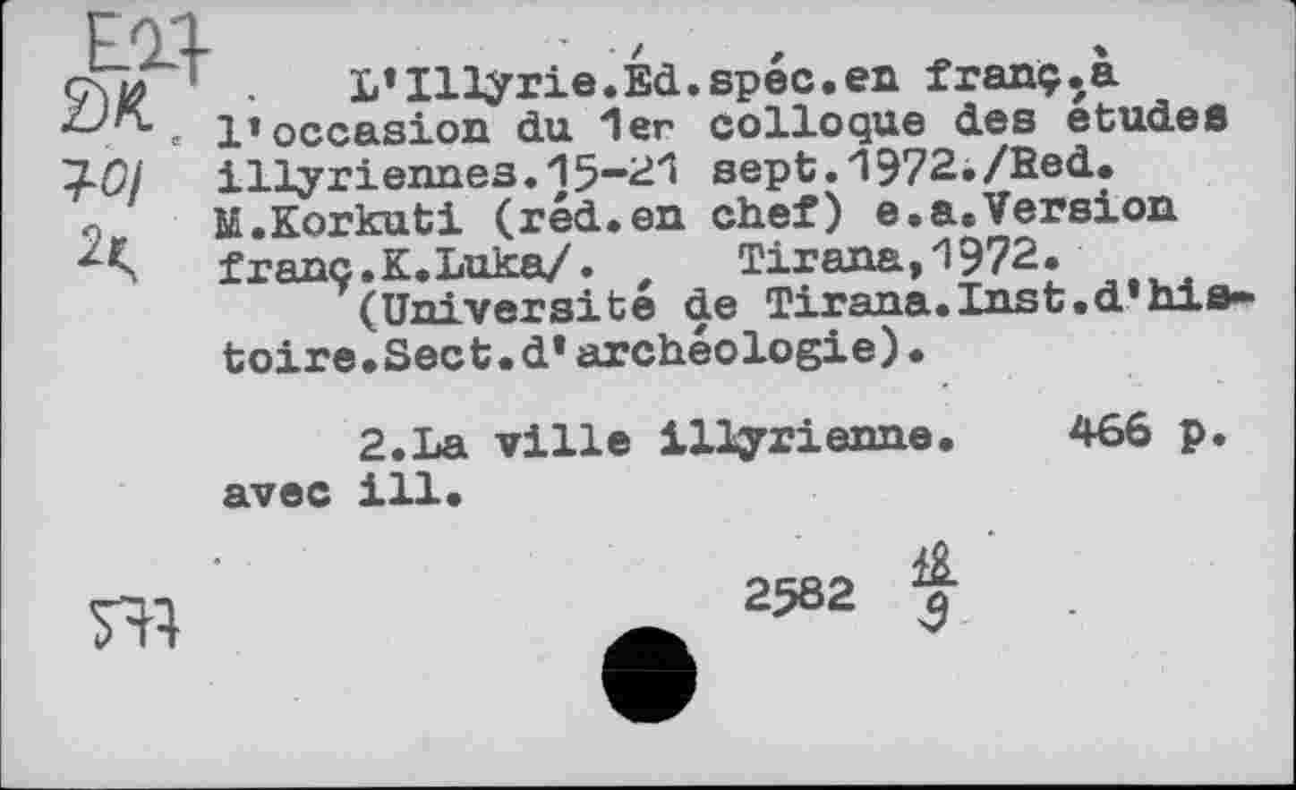 ﻿ед
ĐK ■ , Є
WI
L’Illy rie.Ed.spéc.en franç.a l’occasion du 1er colloque des etudes illyriennes.15—21 sept.1972./Bed. M.Korkuti (réd.en chef) e.a.Version franc.K.Luka/. ,	Tirana,1972.
(Université de Tirana.Inst.d’histoire.Sect, d* archéologie)•
2.La ville illyrienne. 466 p. avec ill.

2582